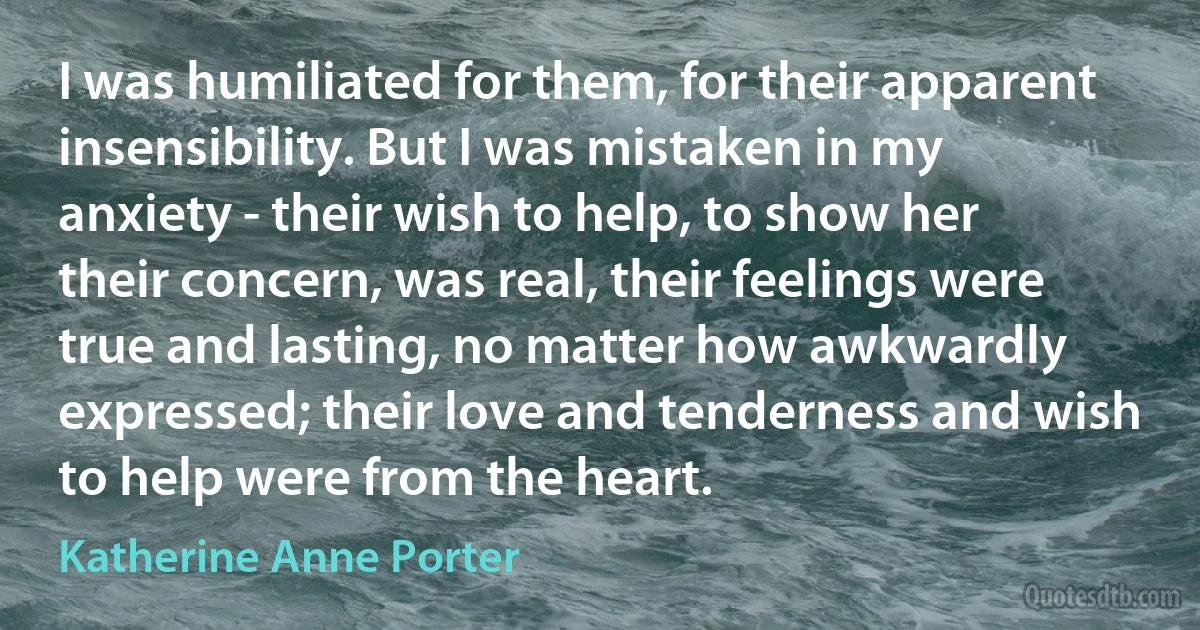 I was humiliated for them, for their apparent insensibility. But I was mistaken in my anxiety - their wish to help, to show her their concern, was real, their feelings were true and lasting, no matter how awkwardly expressed; their love and tenderness and wish to help were from the heart. (Katherine Anne Porter)