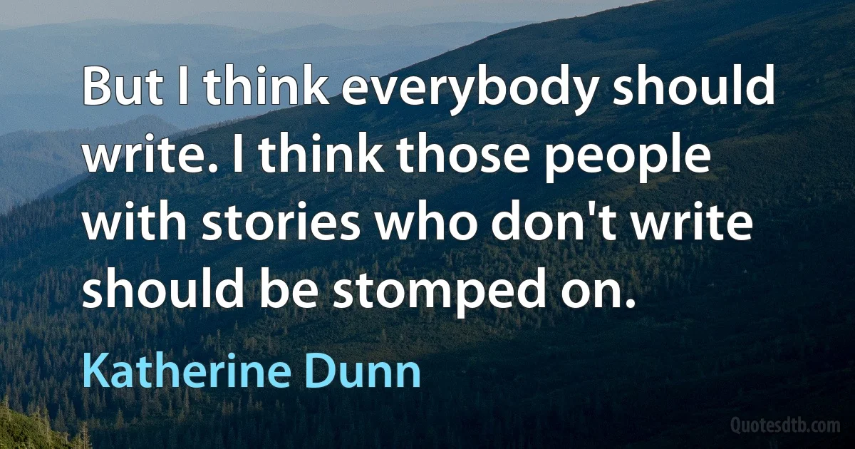 But I think everybody should write. I think those people with stories who don't write should be stomped on. (Katherine Dunn)