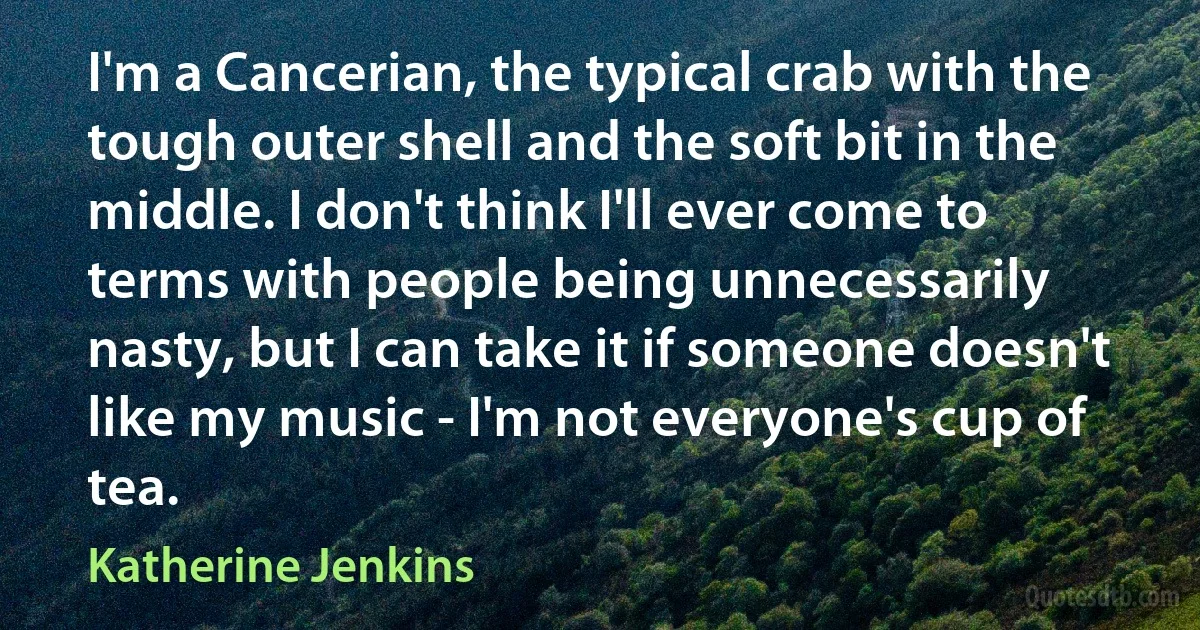 I'm a Cancerian, the typical crab with the tough outer shell and the soft bit in the middle. I don't think I'll ever come to terms with people being unnecessarily nasty, but I can take it if someone doesn't like my music - I'm not everyone's cup of tea. (Katherine Jenkins)