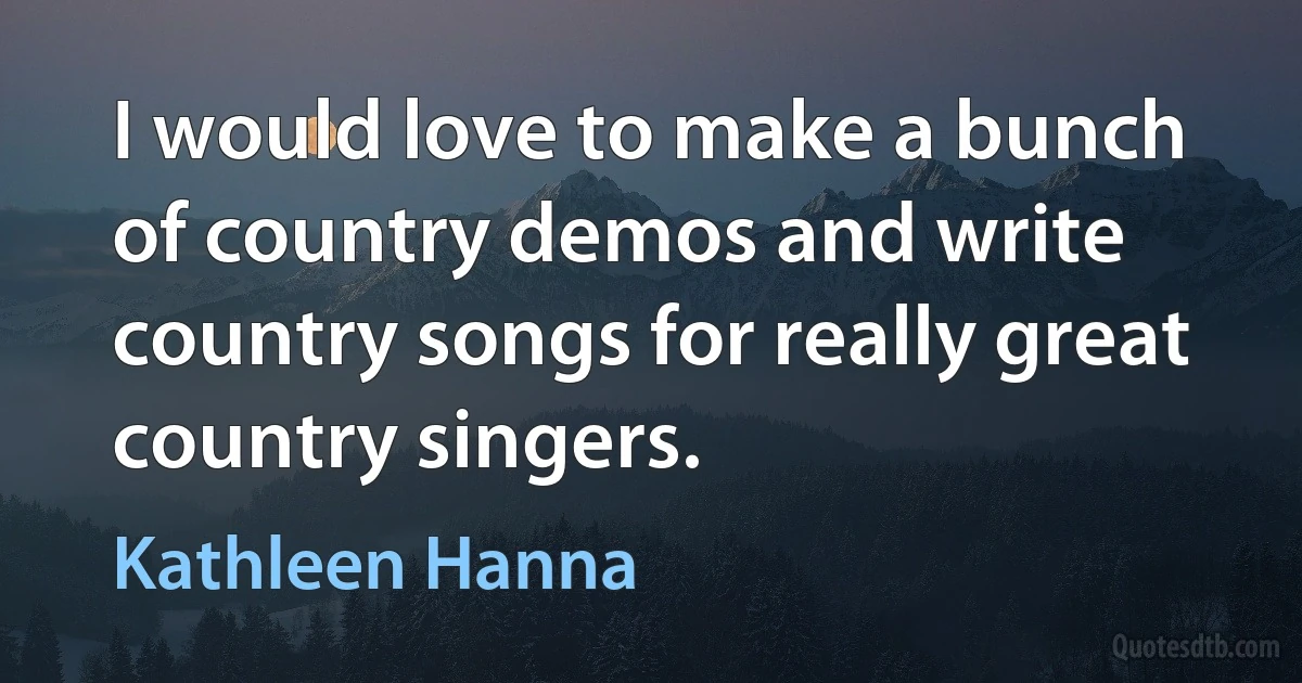 I would love to make a bunch of country demos and write country songs for really great country singers. (Kathleen Hanna)