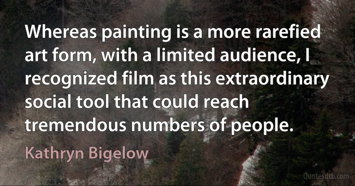 Whereas painting is a more rarefied art form, with a limited audience, I recognized film as this extraordinary social tool that could reach tremendous numbers of people. (Kathryn Bigelow)