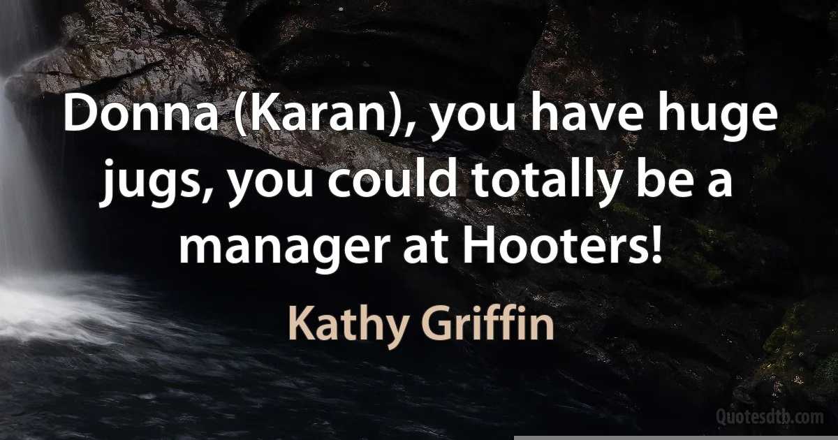 Donna (Karan), you have huge jugs, you could totally be a manager at Hooters! (Kathy Griffin)