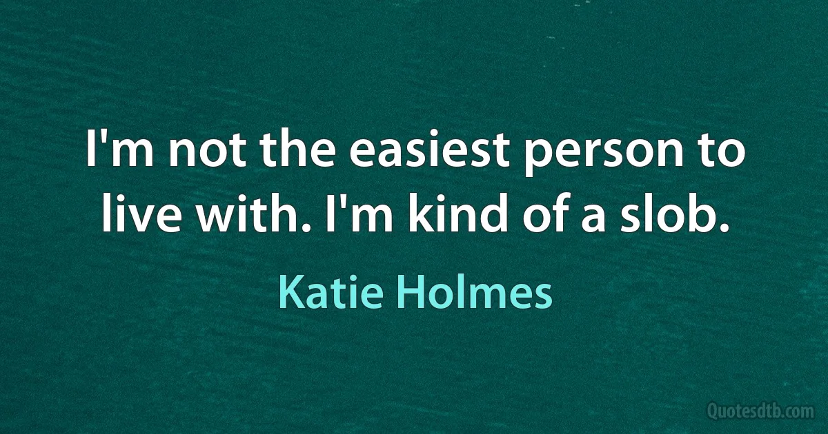 I'm not the easiest person to live with. I'm kind of a slob. (Katie Holmes)