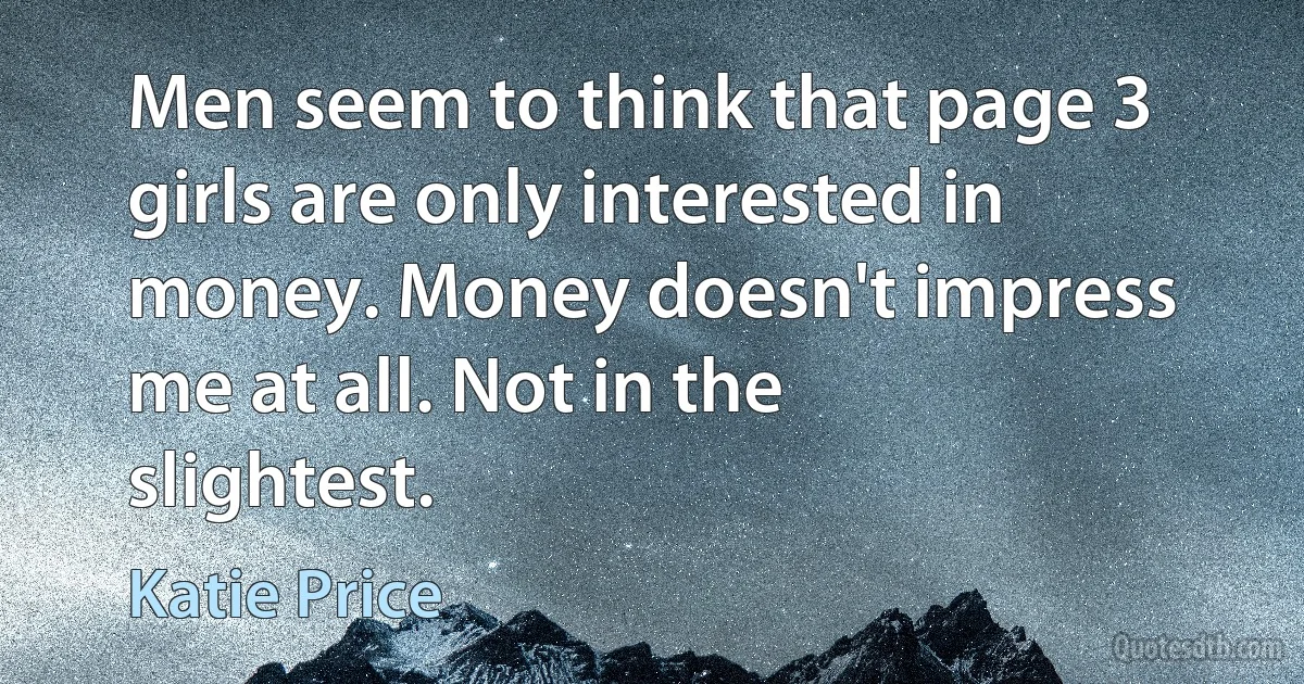 Men seem to think that page 3 girls are only interested in money. Money doesn't impress me at all. Not in the slightest. (Katie Price)