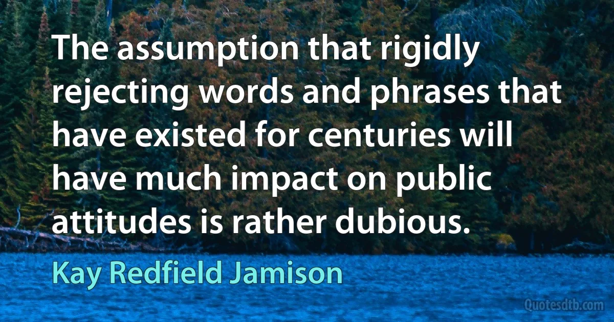 The assumption that rigidly rejecting words and phrases that have existed for centuries will have much impact on public attitudes is rather dubious. (Kay Redfield Jamison)