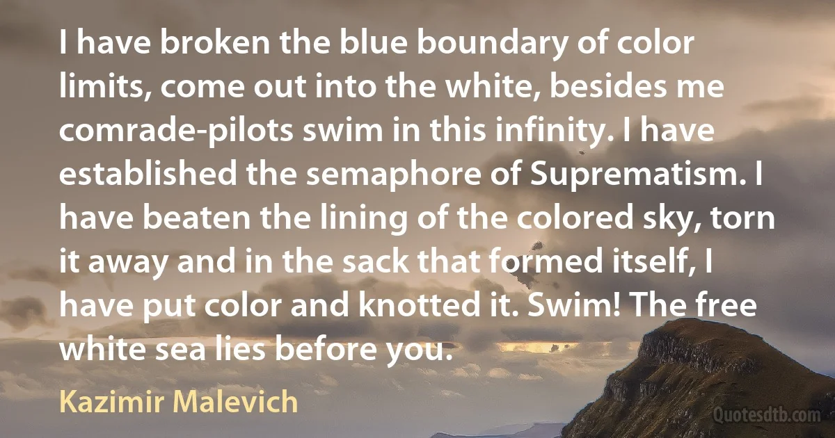 I have broken the blue boundary of color limits, come out into the white, besides me comrade-pilots swim in this infinity. I have established the semaphore of Suprematism. I have beaten the lining of the colored sky, torn it away and in the sack that formed itself, I have put color and knotted it. Swim! The free white sea lies before you. (Kazimir Malevich)