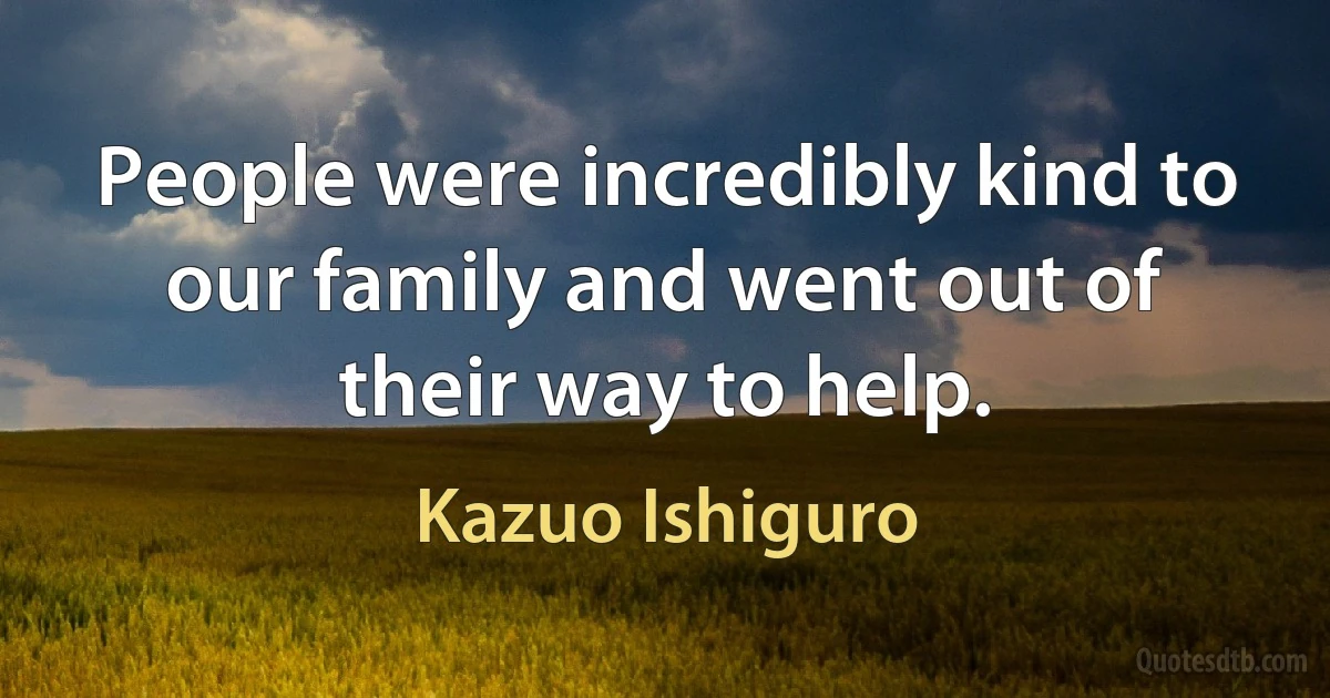 People were incredibly kind to our family and went out of their way to help. (Kazuo Ishiguro)