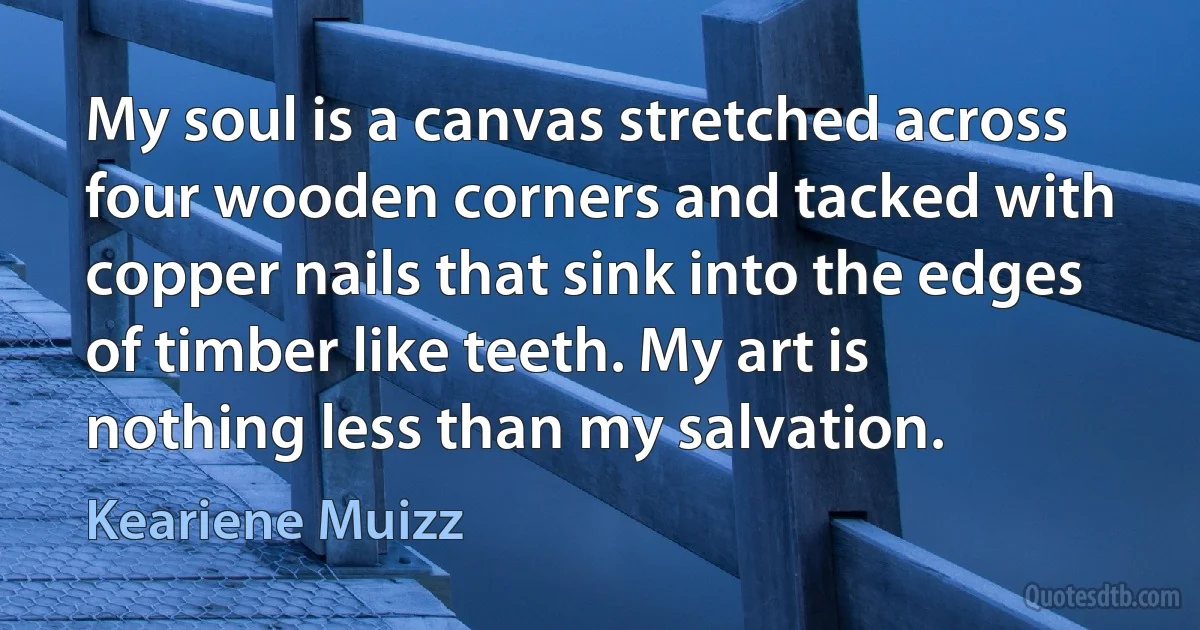 My soul is a canvas stretched across four wooden corners and tacked with copper nails that sink into the edges of timber like teeth. My art is nothing less than my salvation. (Keariene Muizz)