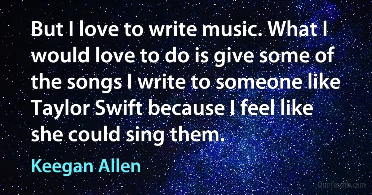 But I love to write music. What I would love to do is give some of the songs I write to someone like Taylor Swift because I feel like she could sing them. (Keegan Allen)