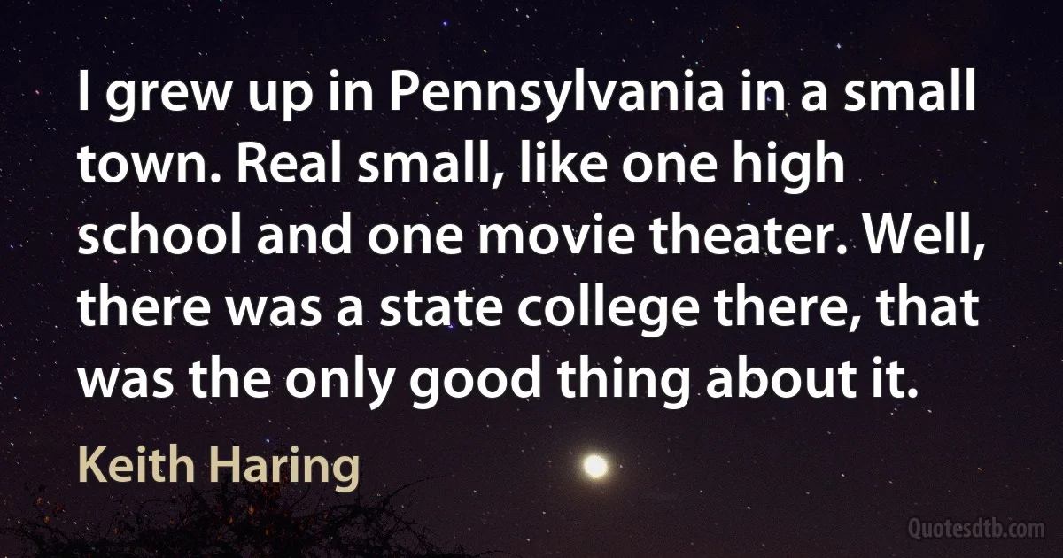 I grew up in Pennsylvania in a small town. Real small, like one high school and one movie theater. Well, there was a state college there, that was the only good thing about it. (Keith Haring)