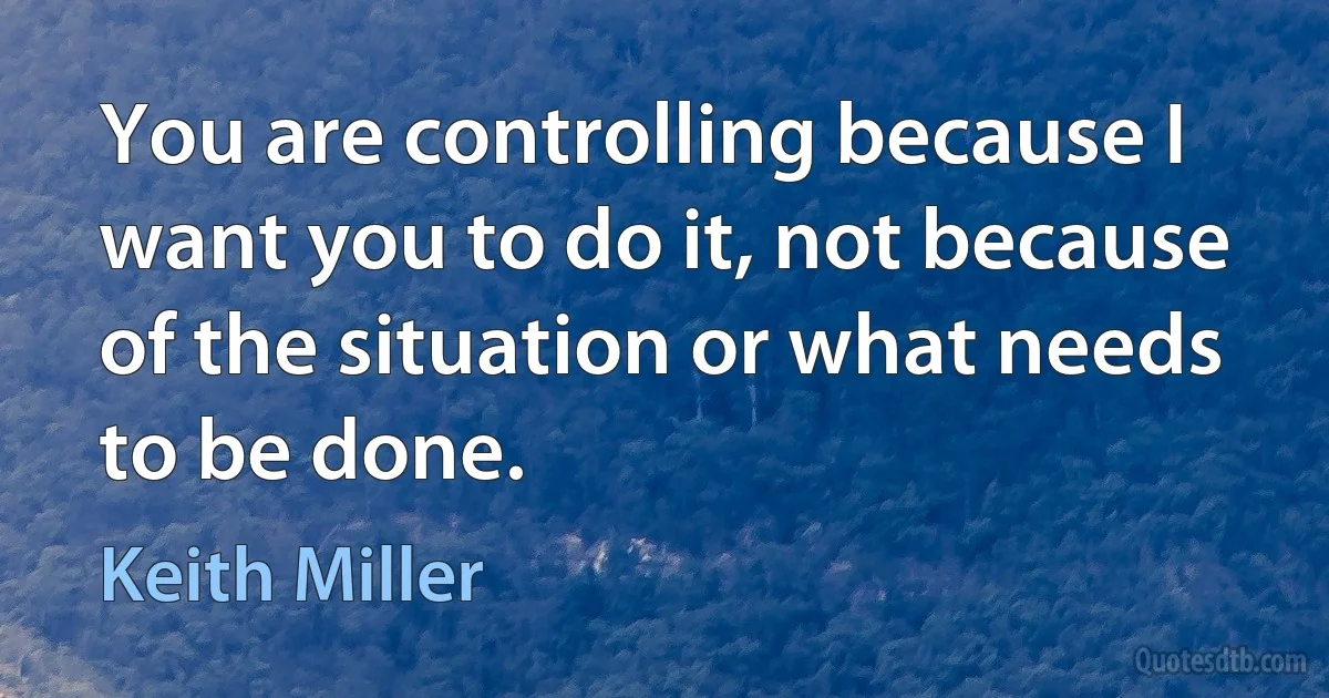 You are controlling because I want you to do it, not because of the situation or what needs to be done. (Keith Miller)