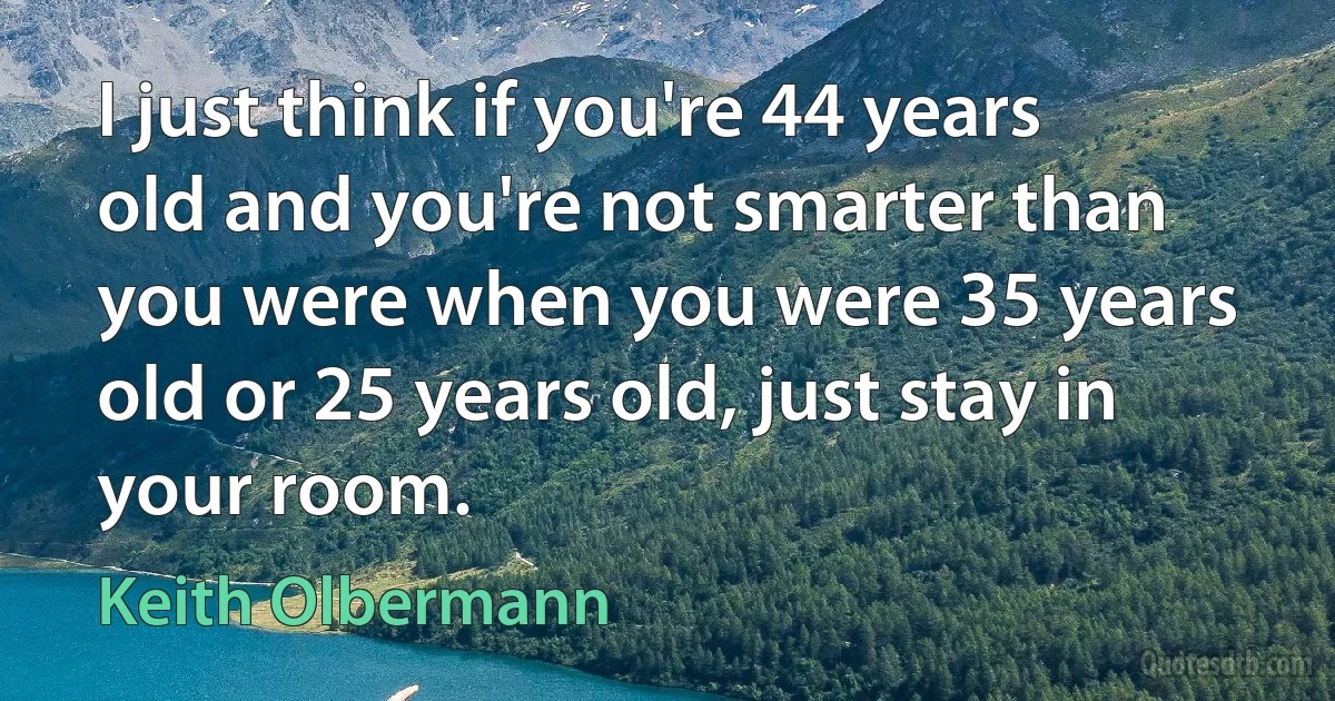 I just think if you're 44 years old and you're not smarter than you were when you were 35 years old or 25 years old, just stay in your room. (Keith Olbermann)