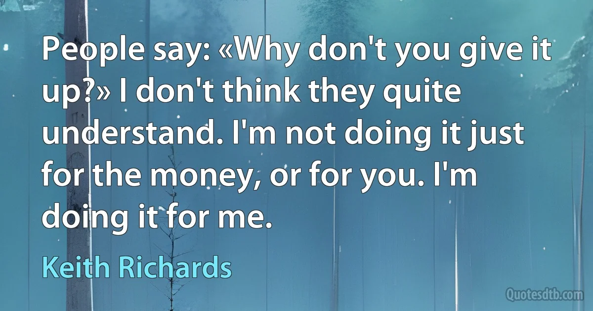 People say: «Why don't you give it up?» I don't think they quite understand. I'm not doing it just for the money, or for you. I'm doing it for me. (Keith Richards)