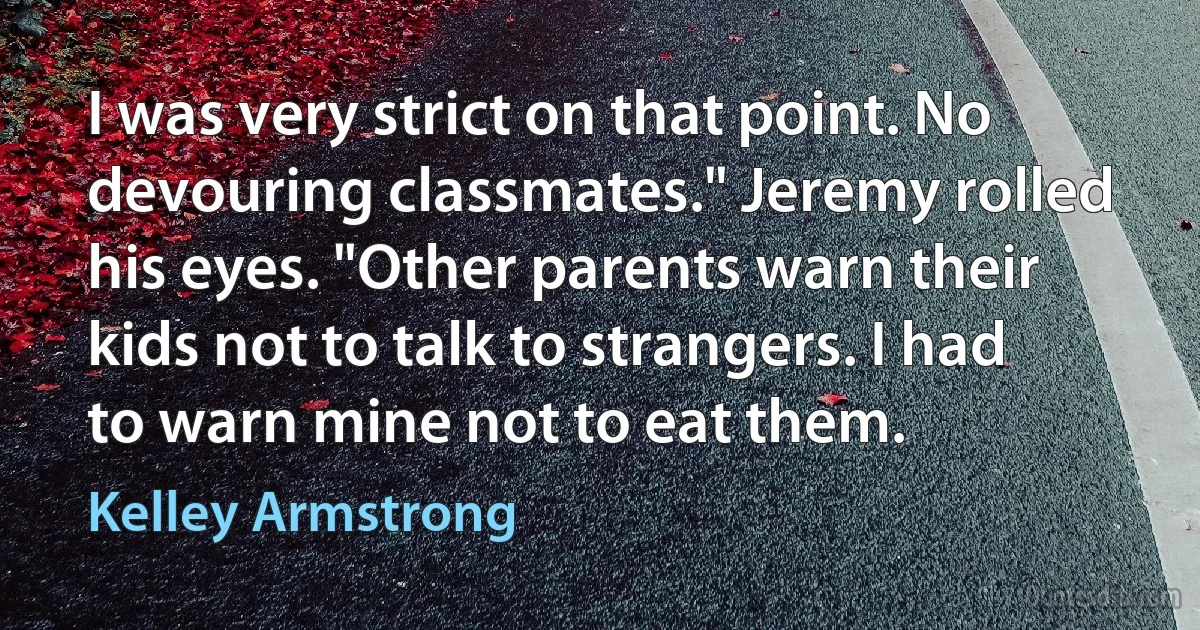 I was very strict on that point. No devouring classmates." Jeremy rolled his eyes. "Other parents warn their kids not to talk to strangers. I had to warn mine not to eat them. (Kelley Armstrong)