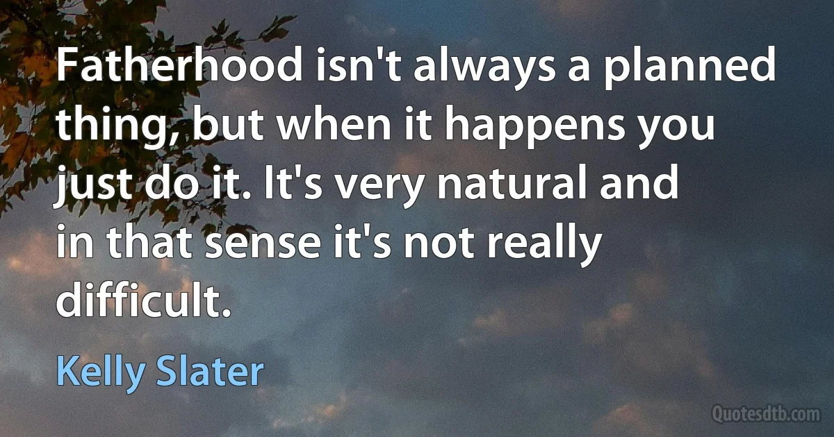 Fatherhood isn't always a planned thing, but when it happens you just do it. It's very natural and in that sense it's not really difficult. (Kelly Slater)