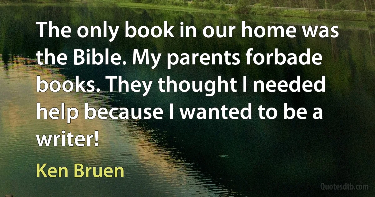 The only book in our home was the Bible. My parents forbade books. They thought I needed help because I wanted to be a writer! (Ken Bruen)