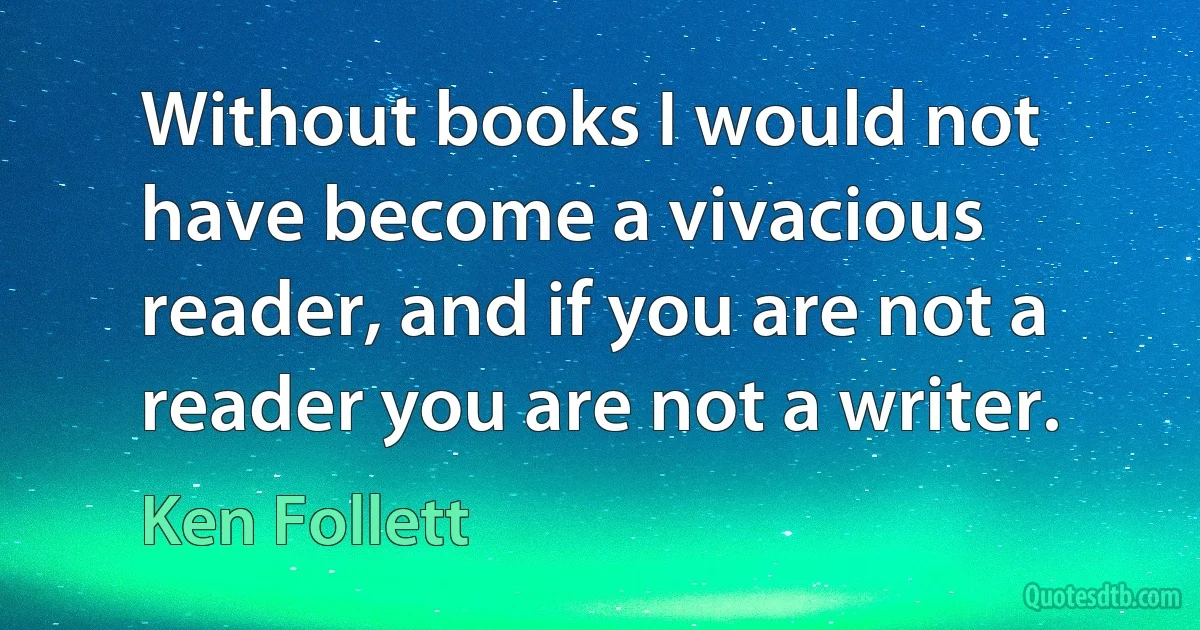 Without books I would not have become a vivacious reader, and if you are not a reader you are not a writer. (Ken Follett)