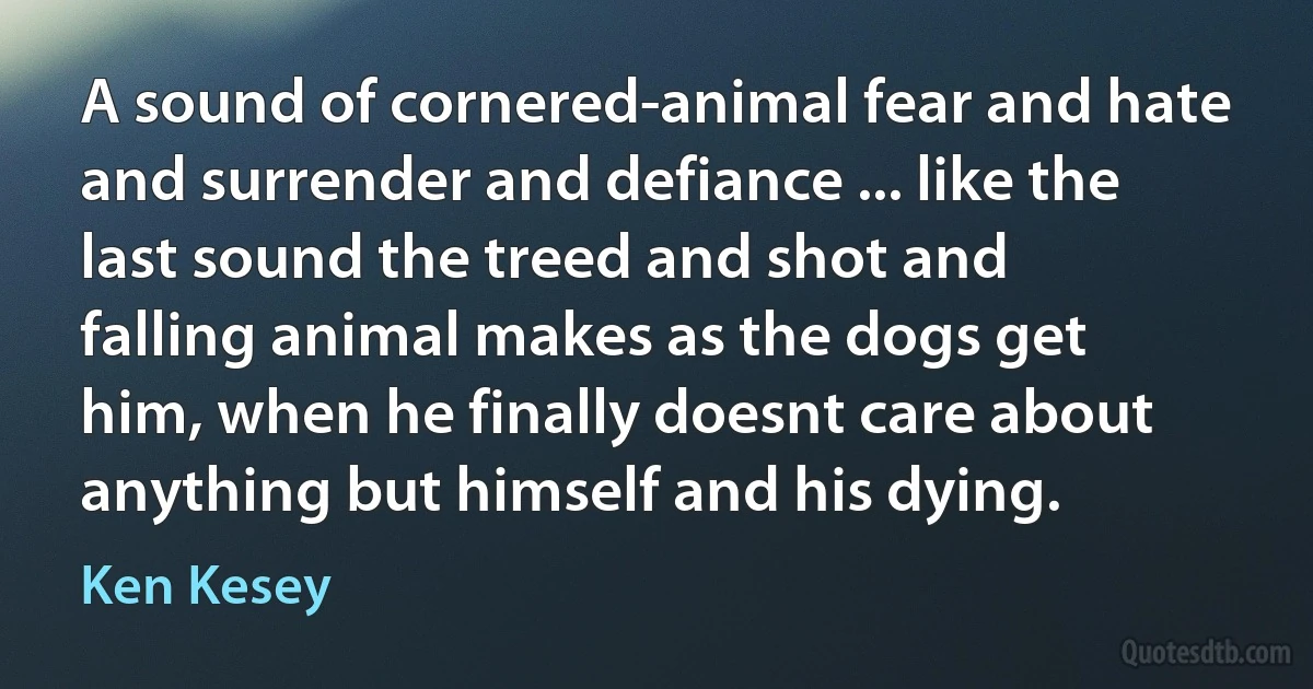 A sound of cornered-animal fear and hate and surrender and defiance ... like the last sound the treed and shot and falling animal makes as the dogs get him, when he finally doesnt care about anything but himself and his dying. (Ken Kesey)