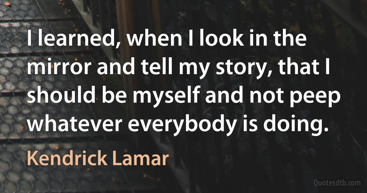 I learned, when I look in the mirror and tell my story, that I should be myself and not peep whatever everybody is doing. (Kendrick Lamar)