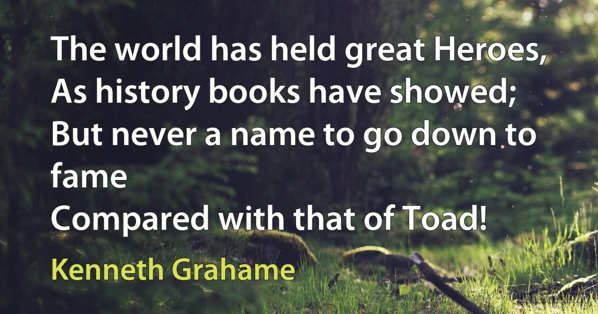 The world has held great Heroes,
As history books have showed;
But never a name to go down to fame
Compared with that of Toad! (Kenneth Grahame)