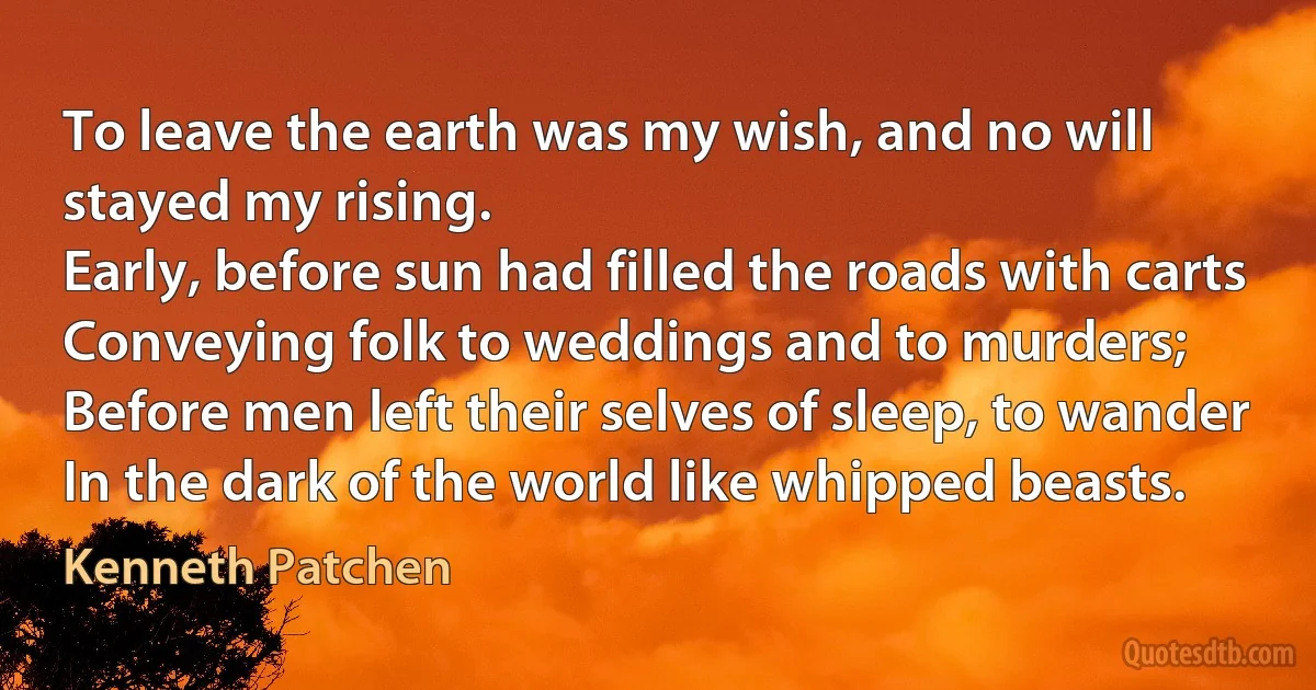 To leave the earth was my wish, and no will stayed my rising.
Early, before sun had filled the roads with carts
Conveying folk to weddings and to murders;
Before men left their selves of sleep, to wander
In the dark of the world like whipped beasts. (Kenneth Patchen)