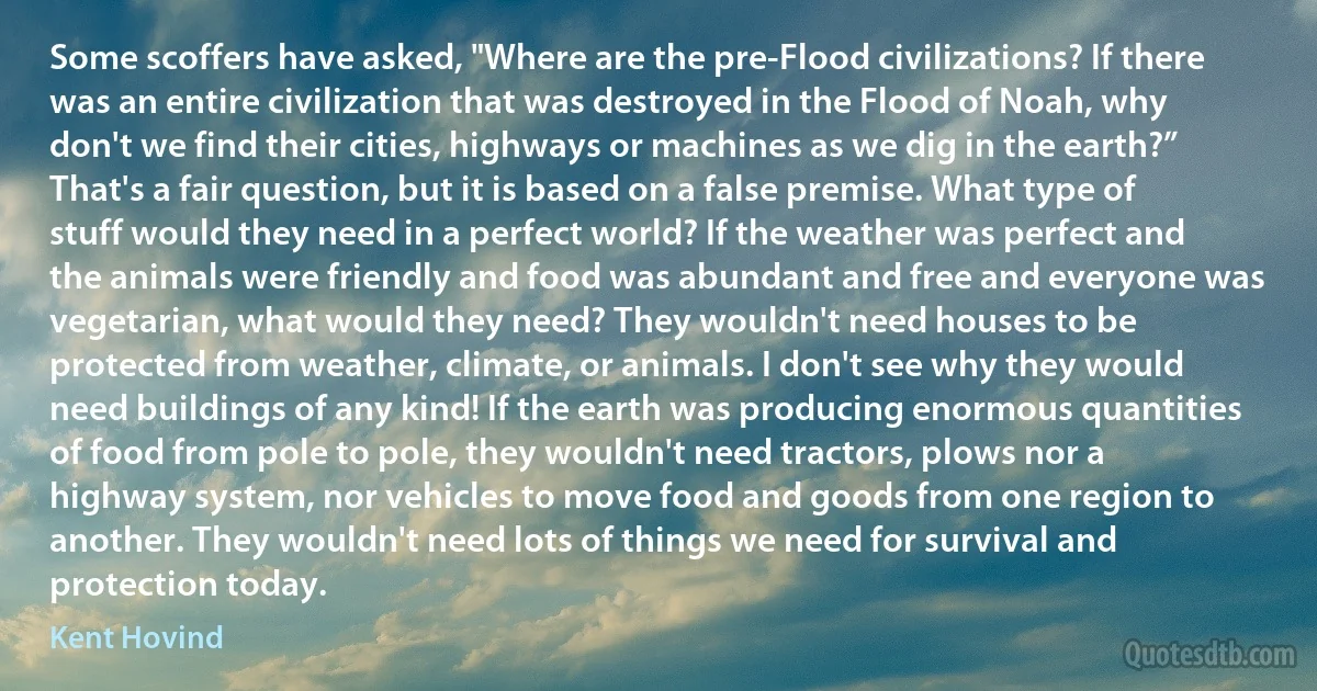 Some scoffers have asked, "Where are the pre-Flood civilizations? If there was an entire civilization that was destroyed in the Flood of Noah, why don't we find their cities, highways or machines as we dig in the earth?” That's a fair question, but it is based on a false premise. What type of stuff would they need in a perfect world? If the weather was perfect and the animals were friendly and food was abundant and free and everyone was vegetarian, what would they need? They wouldn't need houses to be protected from weather, climate, or animals. I don't see why they would need buildings of any kind! If the earth was producing enormous quantities of food from pole to pole, they wouldn't need tractors, plows nor a highway system, nor vehicles to move food and goods from one region to another. They wouldn't need lots of things we need for survival and protection today. (Kent Hovind)