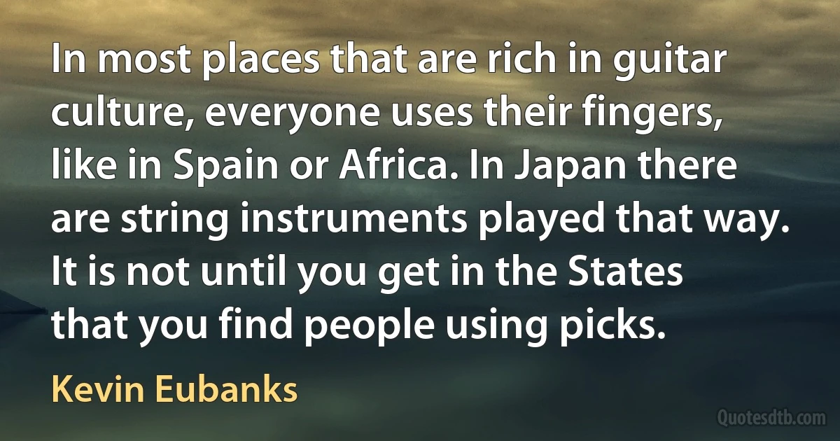 In most places that are rich in guitar culture, everyone uses their fingers, like in Spain or Africa. In Japan there are string instruments played that way. It is not until you get in the States that you find people using picks. (Kevin Eubanks)