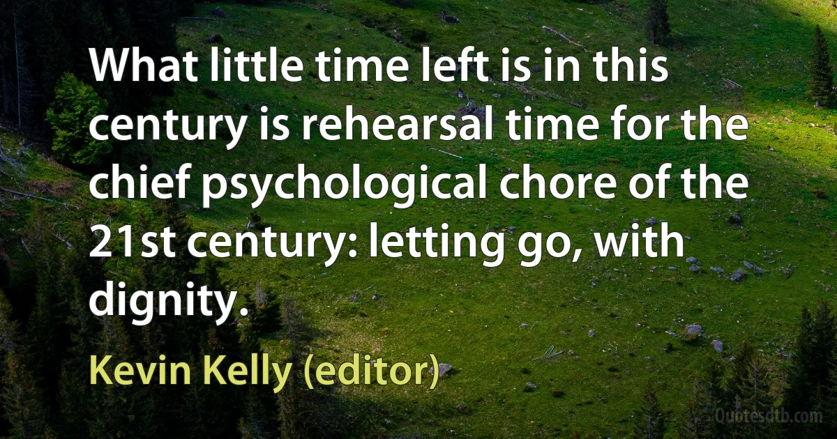 What little time left is in this century is rehearsal time for the chief psychological chore of the 21st century: letting go, with dignity. (Kevin Kelly (editor))