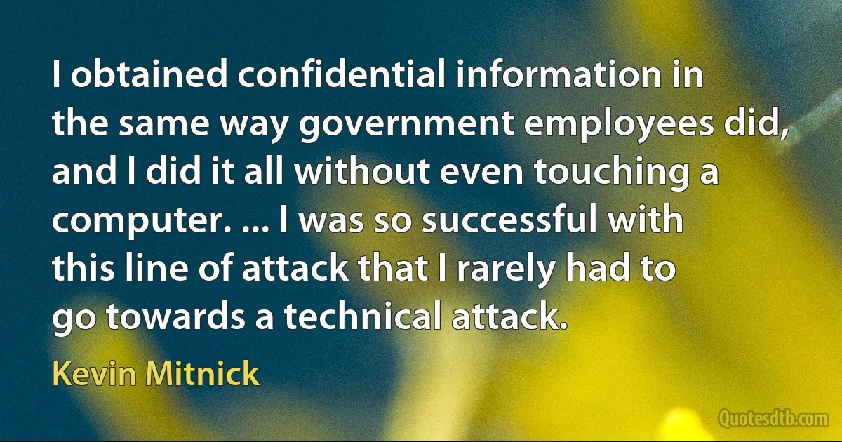 I obtained confidential information in the same way government employees did, and I did it all without even touching a computer. ... I was so successful with this line of attack that I rarely had to go towards a technical attack. (Kevin Mitnick)