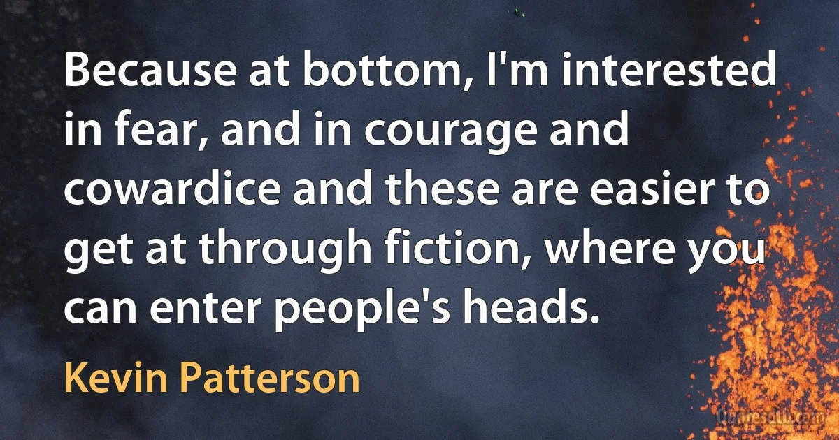 Because at bottom, I'm interested in fear, and in courage and cowardice and these are easier to get at through fiction, where you can enter people's heads. (Kevin Patterson)