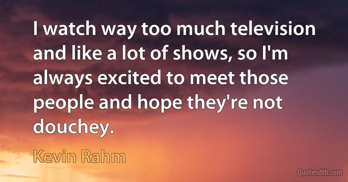 I watch way too much television and like a lot of shows, so I'm always excited to meet those people and hope they're not douchey. (Kevin Rahm)