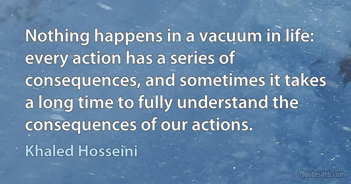 Nothing happens in a vacuum in life: every action has a series of consequences, and sometimes it takes a long time to fully understand the consequences of our actions. (Khaled Hosseini)