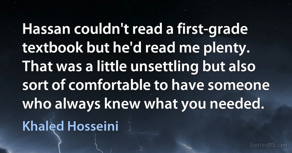 Hassan couldn't read a first-grade textbook but he'd read me plenty. That was a little unsettling but also sort of comfortable to have someone who always knew what you needed. (Khaled Hosseini)