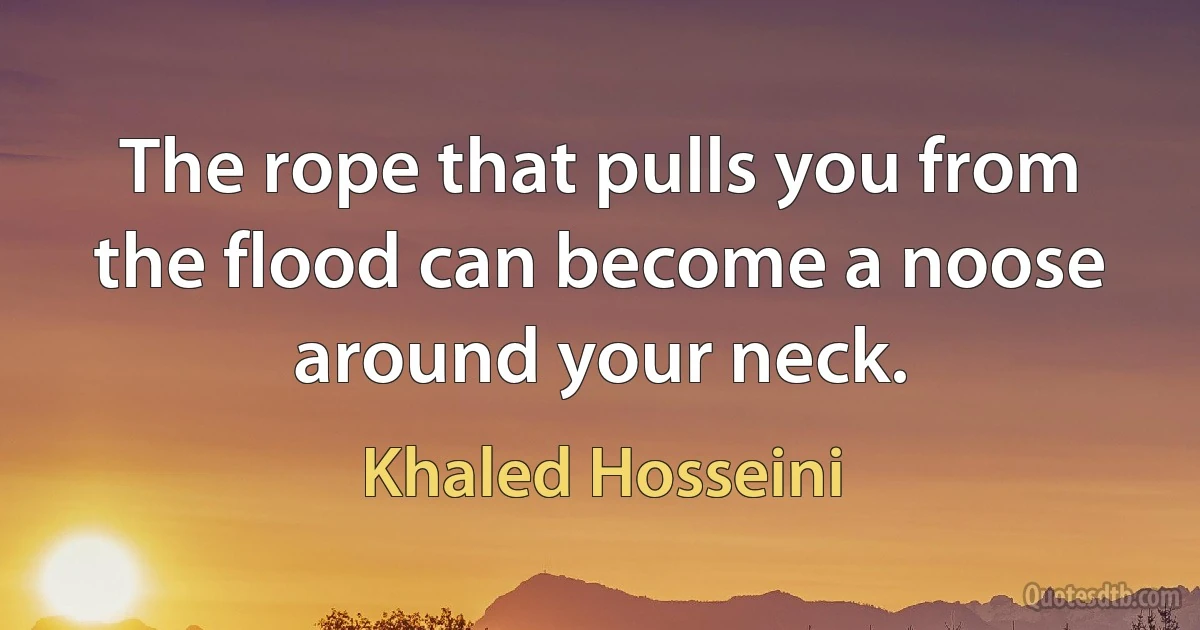 The rope that pulls you from the flood can become a noose around your neck. (Khaled Hosseini)