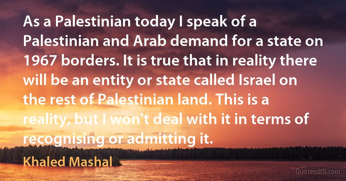 As a Palestinian today I speak of a Palestinian and Arab demand for a state on 1967 borders. It is true that in reality there will be an entity or state called Israel on the rest of Palestinian land. This is a reality, but I won't deal with it in terms of recognising or admitting it. (Khaled Mashal)