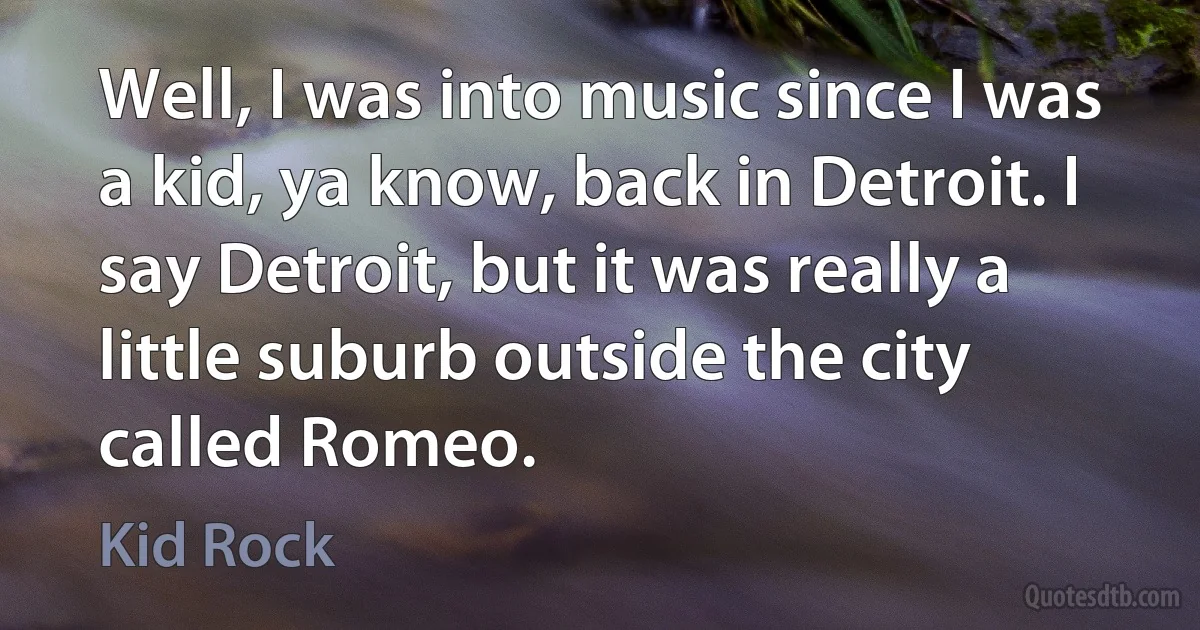 Well, I was into music since I was a kid, ya know, back in Detroit. I say Detroit, but it was really a little suburb outside the city called Romeo. (Kid Rock)