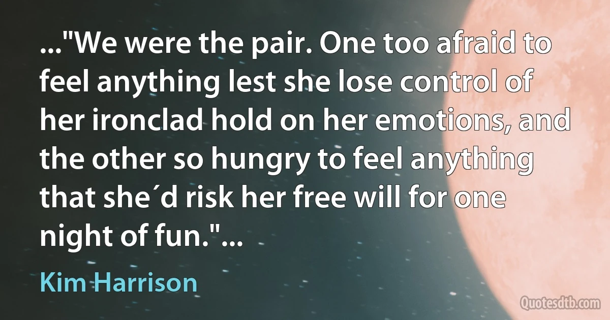 ..."We were the pair. One too afraid to feel anything lest she lose control of her ironclad hold on her emotions, and the other so hungry to feel anything that she´d risk her free will for one night of fun."... (Kim Harrison)