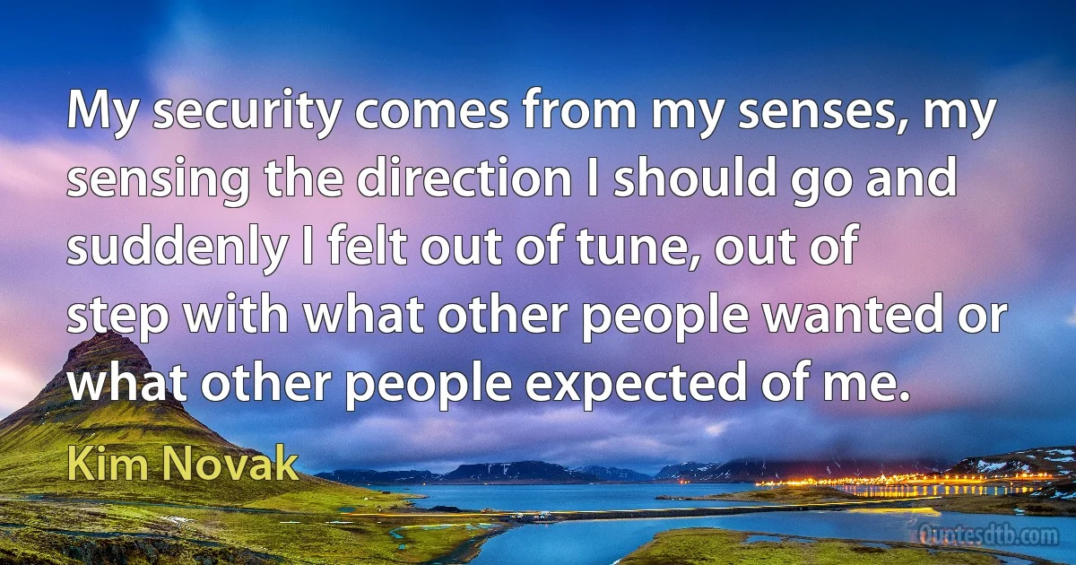 My security comes from my senses, my sensing the direction I should go and suddenly I felt out of tune, out of step with what other people wanted or what other people expected of me. (Kim Novak)