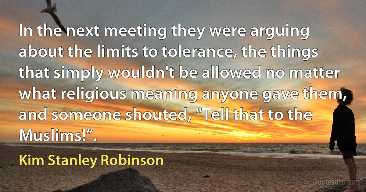 In the next meeting they were arguing about the limits to tolerance, the things that simply wouldn't be allowed no matter what religious meaning anyone gave them, and someone shouted, "Tell that to the Muslims!”. (Kim Stanley Robinson)