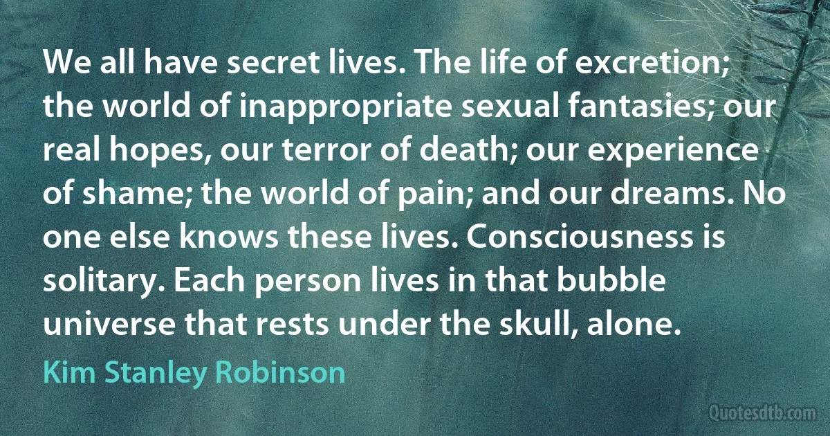 We all have secret lives. The life of excretion; the world of inappropriate sexual fantasies; our real hopes, our terror of death; our experience of shame; the world of pain; and our dreams. No one else knows these lives. Consciousness is solitary. Each person lives in that bubble universe that rests under the skull, alone. (Kim Stanley Robinson)