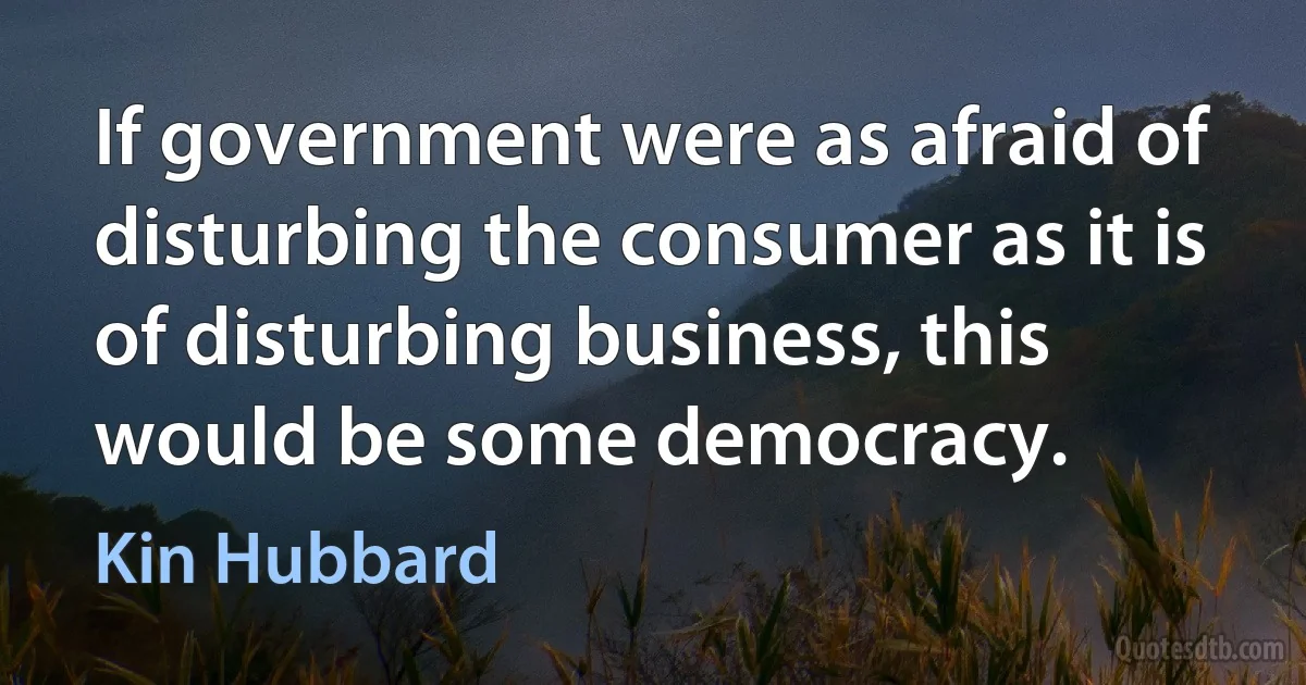 If government were as afraid of disturbing the consumer as it is of disturbing business, this would be some democracy. (Kin Hubbard)