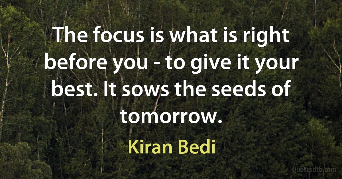 The focus is what is right before you - to give it your best. It sows the seeds of tomorrow. (Kiran Bedi)