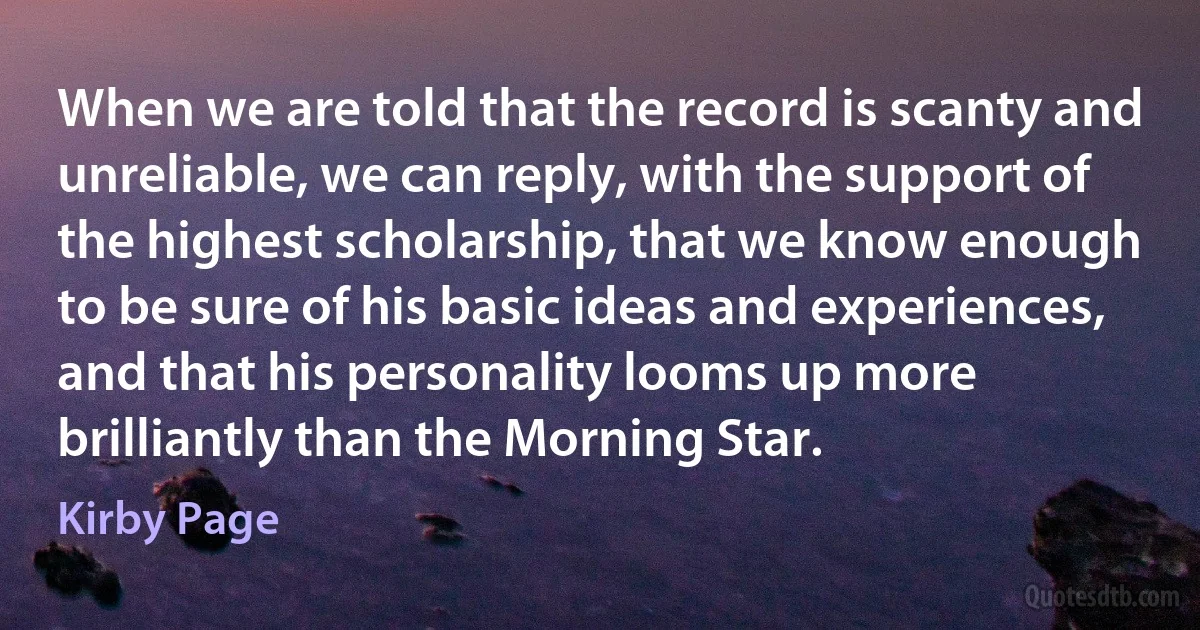 When we are told that the record is scanty and unreliable, we can reply, with the support of the highest scholarship, that we know enough to be sure of his basic ideas and experiences, and that his personality looms up more brilliantly than the Morning Star. (Kirby Page)