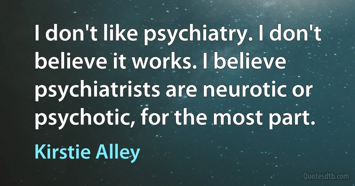 I don't like psychiatry. I don't believe it works. I believe psychiatrists are neurotic or psychotic, for the most part. (Kirstie Alley)