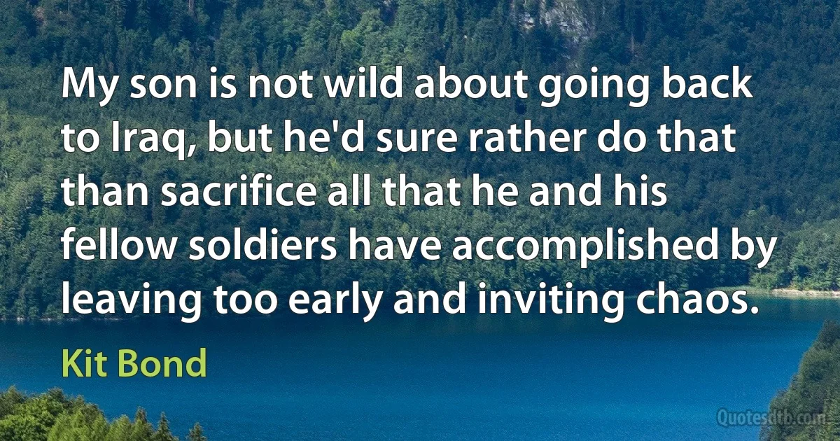 My son is not wild about going back to Iraq, but he'd sure rather do that than sacrifice all that he and his fellow soldiers have accomplished by leaving too early and inviting chaos. (Kit Bond)