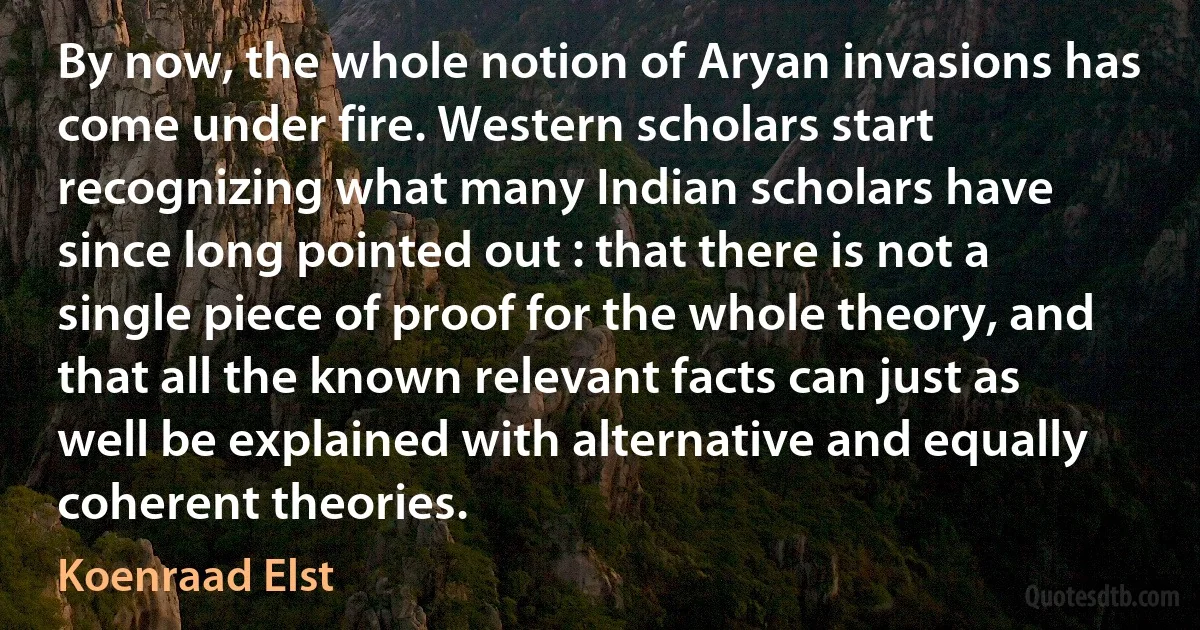 By now, the whole notion of Aryan invasions has come under fire. Western scholars start recognizing what many Indian scholars have since long pointed out : that there is not a single piece of proof for the whole theory, and that all the known relevant facts can just as well be explained with alternative and equally coherent theories. (Koenraad Elst)