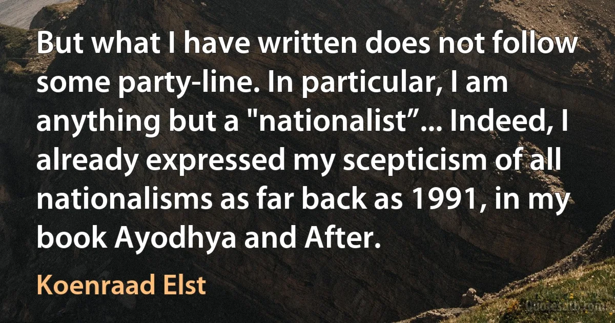 But what I have written does not follow some party-line. In particular, I am anything but a "nationalist”... Indeed, I already expressed my scepticism of all nationalisms as far back as 1991, in my book Ayodhya and After. (Koenraad Elst)