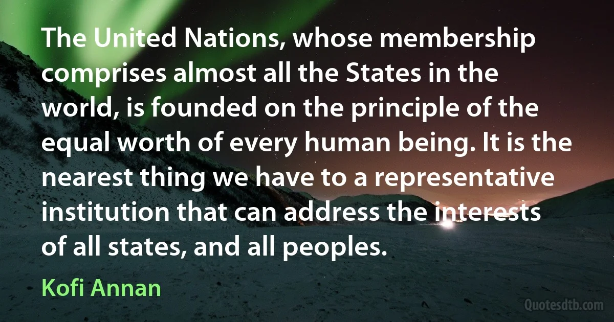 The United Nations, whose membership comprises almost all the States in the world, is founded on the principle of the equal worth of every human being. It is the nearest thing we have to a representative institution that can address the interests of all states, and all peoples. (Kofi Annan)