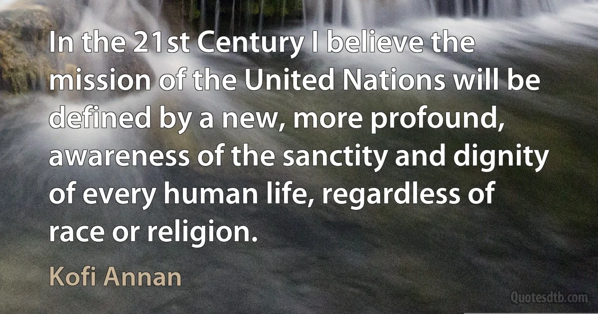 In the 21st Century I believe the mission of the United Nations will be defined by a new, more profound, awareness of the sanctity and dignity of every human life, regardless of race or religion. (Kofi Annan)