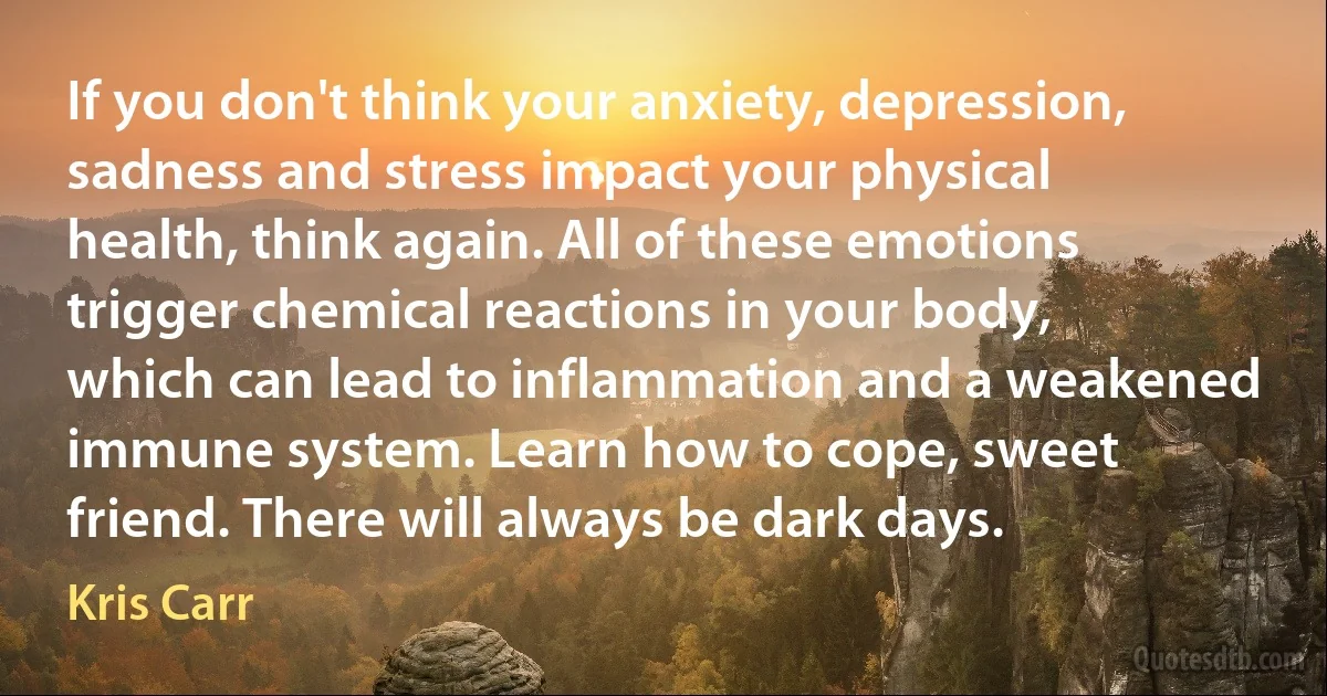 If you don't think your anxiety, depression, sadness and stress impact your physical health, think again. All of these emotions trigger chemical reactions in your body, which can lead to inflammation and a weakened immune system. Learn how to cope, sweet friend. There will always be dark days. (Kris Carr)